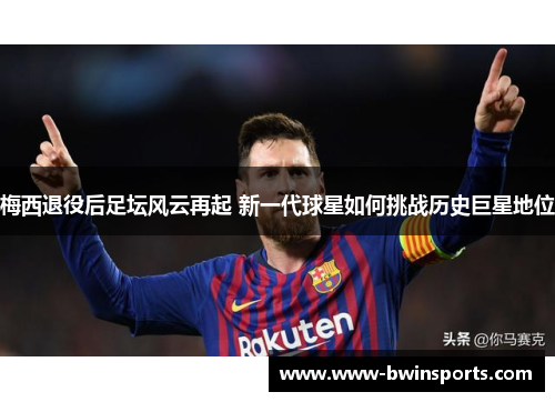 梅西退役后足坛风云再起 新一代球星如何挑战历史巨星地位