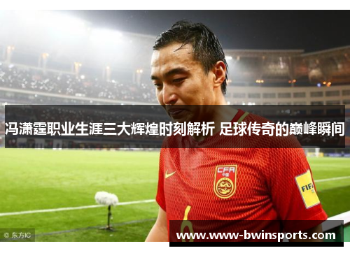 冯潇霆职业生涯三大辉煌时刻解析 足球传奇的巅峰瞬间
