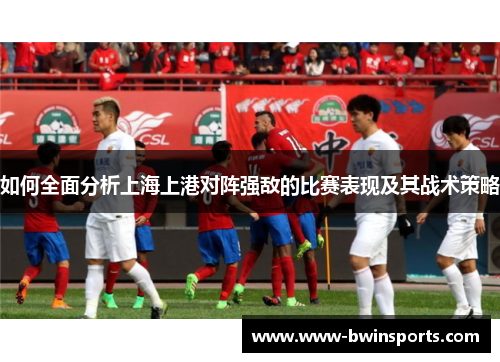 如何全面分析上海上港对阵强敌的比赛表现及其战术策略