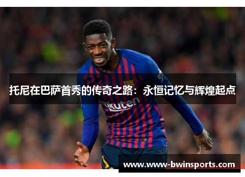 托尼在巴萨首秀的传奇之路：永恒记忆与辉煌起点