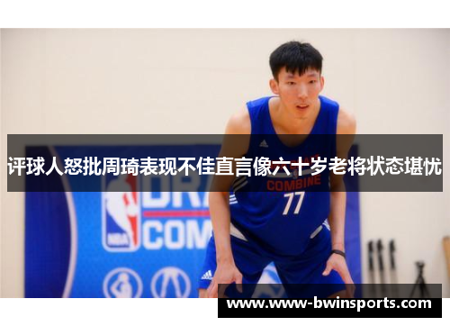 评球人怒批周琦表现不佳直言像六十岁老将状态堪忧
