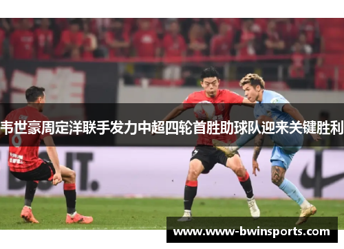 韦世豪周定洋联手发力中超四轮首胜助球队迎来关键胜利