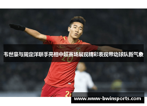韦世豪与周定洋联手亮相中超赛场展现精彩表现带动球队新气象