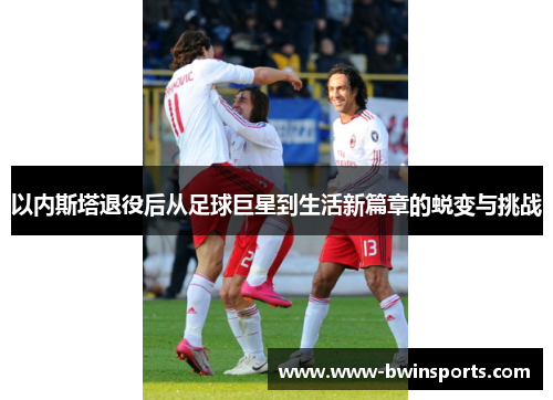 以内斯塔退役后从足球巨星到生活新篇章的蜕变与挑战