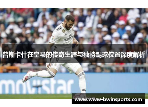 普斯卡什在皇马的传奇生涯与独特踢球位置深度解析
