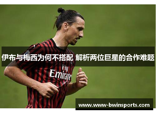 伊布与梅西为何不搭配 解析两位巨星的合作难题