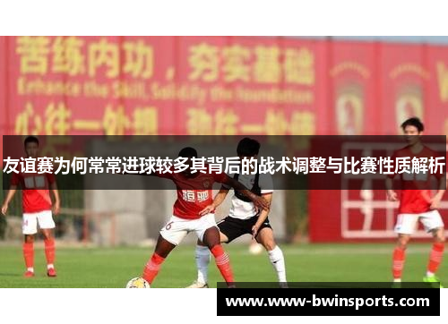 友谊赛为何常常进球较多其背后的战术调整与比赛性质解析