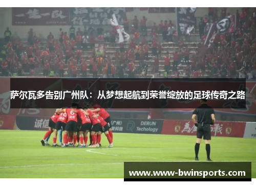 萨尔瓦多告别广州队：从梦想起航到荣誉绽放的足球传奇之路