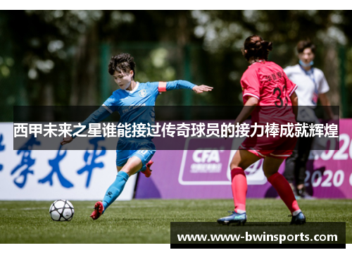 西甲未来之星谁能接过传奇球员的接力棒成就辉煌